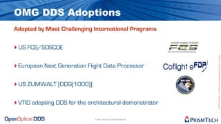 OMG DDS Adoptions
Adopted by Most Challenging International Programs


‣ US FCS/SOSCOE




                                                                       Proprietary Information - Distribution without Expressed Written Permission is Prohibited.
‣ European Next Generation Flight Data Processor

‣ US ZUMWALT [DDG(1000)]

‣ VTID adopting DDS for the architectural demonstrator

                              © 2009, PrismTech. All Rights Reserved
 