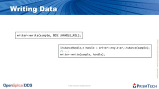 Writing Data


 writer->write(sample, DDS::HANDLE_NIL);




                                                                                          Proprietary Information - Distribution without Expressed Written Permission is Prohibited.
                           InstanceHandle_t handle = writer->register_instance(sample);
                           // ...
                           writer->write(sample, handle);




                                © 2009, PrismTech. All Rights Reserved
 