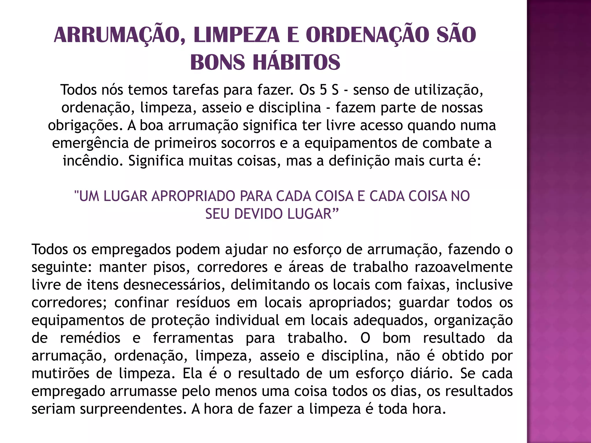 ARRUMAÇÃO, LIMPEZA E ORDENAÇÃO SÃO
              BONS HÁBITOS
    Todos nós temos tarefas para fazer. Os 5 S - senso de utilização,
    ordenação, limpeza, asseio e disciplina - fazem parte de nossas
  obrigações. A boa arrumação significa ter livre acesso quando numa
   emergência de primeiros socorros e a equipamentos de combate a
    incêndio. Significa muitas coisas, mas a definição mais curta é:

      "UM LUGAR APROPRIADO PARA CADA COISA E CADA COISA NO
                      SEU DEVIDO LUGAR”

Todos os empregados podem ajudar no esforço de arrumação, fazendo o
seguinte: manter pisos, corredores e áreas de trabalho razoavelmente
livre de itens desnecessários, delimitando os locais com faixas, inclusive
corredores; confinar resíduos em locais apropriados; guardar todos os
equipamentos de proteção individual em locais adequados, organização
de remédios e ferramentas para trabalho. O bom resultado da
arrumação, ordenação, limpeza, asseio e disciplina, não é obtido por
mutirões de limpeza. Ela é o resultado de um esforço diário. Se cada
empregado arrumasse pelo menos uma coisa todos os dias, os resultados
seriam surpreendentes. A hora de fazer a limpeza é toda hora.
 