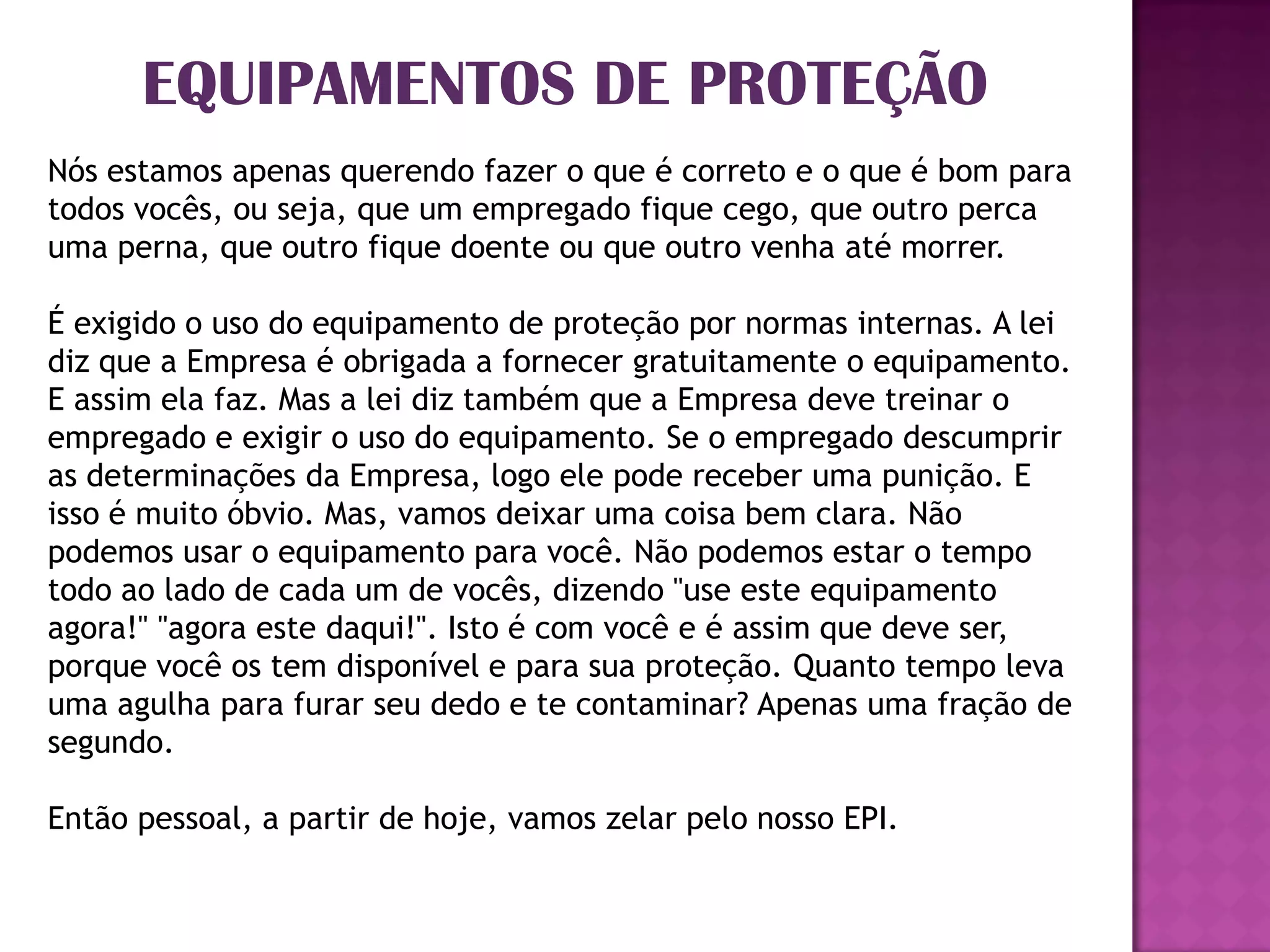 EQUIPAMENTOS DE PROTEÇÃO
Nós estamos apenas querendo fazer o que é correto e o que é bom para
todos vocês, ou seja, que um empregado fique cego, que outro perca
uma perna, que outro fique doente ou que outro venha até morrer.

É exigido o uso do equipamento de proteção por normas internas. A lei
diz que a Empresa é obrigada a fornecer gratuitamente o equipamento.
E assim ela faz. Mas a lei diz também que a Empresa deve treinar o
empregado e exigir o uso do equipamento. Se o empregado descumprir
as determinações da Empresa, logo ele pode receber uma punição. E
isso é muito óbvio. Mas, vamos deixar uma coisa bem clara. Não
podemos usar o equipamento para você. Não podemos estar o tempo
todo ao lado de cada um de vocês, dizendo "use este equipamento
agora!" "agora este daqui!". Isto é com você e é assim que deve ser,
porque você os tem disponível e para sua proteção. Quanto tempo leva
uma agulha para furar seu dedo e te contaminar? Apenas uma fração de
segundo.

Então pessoal, a partir de hoje, vamos zelar pelo nosso EPI.
 