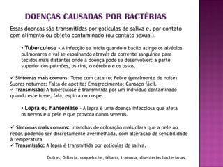DOENÇAS CAUSADAS POR BACTÉRIAS
Essas doenças são transmitidas por gotículas de saliva e, por contato
com alimento ou objeto contaminado (ou contato sexual).

    • Tuberculose - A infecção se inicia quando o bacilo atinge os alvéolos
    pulmonares e vai se espalhando através da corrente sanguínea para
    tecidos mais distantes onde a doença pode se desenvolver: a parte
    superior dos pulmões, os rins, o cérebro e os ossos.

 Sintomas mais comuns: Tosse com catarro; Febre (geralmente de noite);
Suores noturnos; Falta de apetite; Emagrecimento; Cansaço fácil.
 Transmissão: A tuberculose é transmitida por um indivíduo contaminado
quando este tosse, fala, espirra ou cospe.

    • Lepra ou hanseníase - A lepra é uma doença infecciosa que afeta
    os nervos e a pele e que provoca danos severos.

 Sintomas mais comuns: manchas de coloração mais clara que a pele ao
redor, podendo ser discretamente avermelhada, com alteração de sensibilidade
à temperatura
 Transmissão: A lepra é transmitida por gotículas de saliva.

               Outras; Difteria, coqueluche, tétano, tracoma, disenterias bacterianas
 