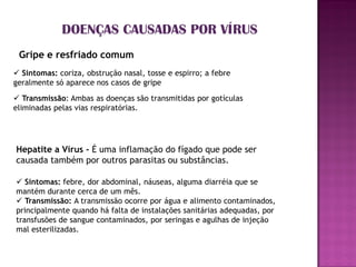 DOENÇAS CAUSADAS POR VÍRUS
 Gripe e resfriado comum
 Sintomas: coriza, obstrução nasal, tosse e espirro; a febre
geralmente só aparece nos casos de gripe
 Transmissão: Ambas as doenças são transmitidas por gotículas
eliminadas pelas vias respiratórias.




Hepatite a Vírus - É uma inflamação do fígado que pode ser
causada também por outros parasitas ou substâncias.

 Sintomas: febre, dor abdominal, náuseas, alguma diarréia que se
mantém durante cerca de um mês.
 Transmissão: A transmissão ocorre por água e alimento contaminados,
principalmente quando há falta de instalações sanitárias adequadas, por
transfusões de sangue contaminados, por seringas e agulhas de injeção
mal esterilizadas.
 