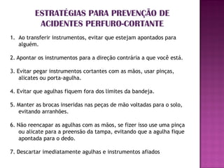 ESTRATÉGIAS PARA PREVENÇÃO DE
          ACIDENTES PERFURO-CORTANTE
1. Ao transferir instrumentos, evitar que estejam apontados para
   alguém.

2. Apontar os instrumentos para a direção contrária a que você está.

3. Evitar pegar instrumentos cortantes com as mãos, usar pinças,
    alicates ou porta-agulha.

4. Evitar que agulhas fiquem fora dos limites da bandeja.

5. Manter as brocas inseridas nas peças de mão voltadas para o solo,
   evitando arranhões.

6. Não reencapar as agulhas com as mãos, se fizer isso use uma pinça
   ou alicate para a preensão da tampa, evitando que a agulha fique
   apontada para o dedo.

7. Descartar imediatamente agulhas e instrumentos afiados
 