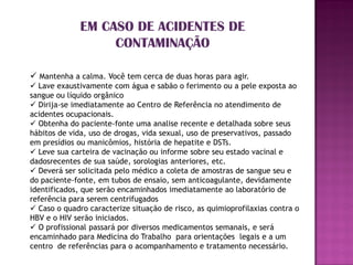 EM CASO DE ACIDENTES DE
                   CONTAMINAÇÃO

 Mantenha a calma. Você tem cerca de duas horas para agir.
 Lave exaustivamente com água e sabão o ferimento ou a pele exposta ao
sangue ou líquido orgânico
 Dirija-se imediatamente ao Centro de Referência no atendimento de
acidentes ocupacionais.
 Obtenha do paciente-fonte uma analise recente e detalhada sobre seus
hábitos de vida, uso de drogas, vida sexual, uso de preservativos, passado
em presídios ou manicômios, história de hepatite e DSTs.
 Leve sua carteira de vacinação ou informe sobre seu estado vacinal e
dadosrecentes de sua saúde, sorologias anteriores, etc.
 Deverá ser solicitada pelo médico a coleta de amostras de sangue seu e
do paciente-fonte, em tubos de ensaio, sem anticoagulante, devidamente
identificados, que serão encaminhados imediatamente ao laboratório de
referência para serem centrifugados
 Caso o quadro caracterize situação de risco, as quimioprofilaxias contra o
HBV e o HIV serão iniciados.
 O profissional passará por diversos medicamentos semanais, e será
encaminhado para Medicina do Trabalho para orientações legais e a um
centro de referências para o acompanhamento e tratamento necessário.
 