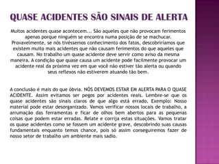 QUASE ACIDENTES SÃO SINAIS DE ALERTA
Muitos acidentes quase acontecem... São aqueles que não provocam ferimentos
       apenas porque ninguém se encontra numa posição de se machucar.
Provavelmente, se nós tivéssemos conhecimento dos fatos, descobriríamos que
 existem muito mais acidentes que não causam ferimentos do que aqueles que
   causam. No trabalho um quase acidente deve servir como aviso da mesma
maneira. A condição que quase causa um acidente pode facilmente provocar um
  acidente real da próxima vez em que você não estiver tão alerta ou quando
                 seus reflexos não estiverem atuando tão bem.


A conclusão é mais do que óbvia. NÓS DEVEMOS ESTAR EM ALERTA PARA O QUASE
ACIDENTE. Assim evitamos ser pegos por acidentes reais. Lembre-se que os
quase acidentes são sinais claros de que algo está errado. Exemplo: Nosso
material pode estar desorganizado. Vamos verificar nossos locais de trabalho, a
arrumação das ferramentas e ficar de olhos bem abertos para as pequenas
coisas que podem estar erradas. Relate e corrija estas situações. Vamos tratar
os quase acidentes como se fossem um acidente grave, descobrindo suas causas
fundamentais enquanto temos chance, pois só assim conseguiremos fazer de
nosso setor de trabalho um ambiente mais sadio.
 
