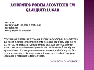 ACIDENTES PODEM ACONTECER EM
             QUALQUER LUGAR

- em casa;
- no trajeto de ida para o trabalho;
- no trabalho;
- num parque de diversões


Poderíamos enumerar centenas ou milhares de exemplos de acidentes
que vocês mesmos tem conhecimento no nosso dia-a-dia, seja ele no
lar, na rua, no trabalho. Lembre-se que qualquer destes acidentes
poderia ter acontecido com algum de nós. Assim se você ver alguém
agindo de maneira insegura ou observar uma condição insegura, fale
com a pessoa sobre isto ou procure eliminar esta condição insegura.
Segurança é responsabilidade de todos.

                                          "ACABE COM OS ACIDENTES!"
 
