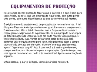 EQUIPAMENTOS DE PROTEÇÃO
Nós estamos apenas querendo fazer o que é correto e o que é bom para
todos vocês, ou seja, que um empregado fique cego, que outro perca
uma perna, que outro fique doente ou que outro venha até morrer.

É exigido o uso do equipamento de proteção por normas internas. A lei
diz que a Empresa é obrigada a fornecer gratuitamente o equipamento.
E assim ela faz. Mas a lei diz também que a Empresa deve treinar o
empregado e exigir o uso do equipamento. Se o empregado descumprir
as determinações da Empresa, logo ele pode receber uma punição. E
isso é muito óbvio. Mas, vamos deixar uma coisa bem clara. Não
podemos usar o equipamento para você. Não podemos estar o tempo
todo ao lado de cada um de vocês, dizendo "use este equipamento
agora!" "agora este daqui!". Isto é com você e é assim que deve ser,
porque você os tem disponível e para sua proteção. Quanto tempo leva
uma agulha para furar seu dedo e te contaminar? Apenas uma fração de
segundo.

Então pessoal, a partir de hoje, vamos zelar pelo nosso EPI.
 