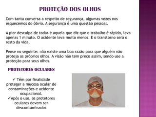 PROTEÇÃO DOS OLHOS
Com tanta conversa a respeito de segurança, algumas vezes nos
esquecemos do óbvio. A segurança é uma questão pessoal.

A pior desculpa de todas é aquela que diz que o trabalho é rápido, leva
apenas 1 minuto. O acidente leva muito menos. E o transtorno será o
resto da vida.

Pense no seguinte: não existe uma boa razão para que alguém não
proteja os próprios olhos. A visão não tem preço assim, sendo use a
proteção para seus olhos.

 PROTETORES OCULARES

    Têm por finalidade
proteger a mucosa ocular de
 contaminações e acidente
       ocupacional.
 Após o uso, os protetores
    oculares devem ser
     descontaminados
 