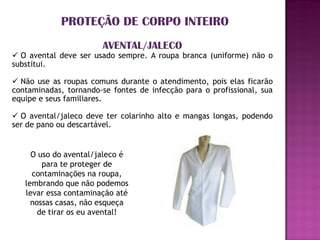 PROTEÇÃO DE CORPO INTEIRO
                       AVENTAL/JALECO
 O avental deve ser usado sempre. A roupa branca (uniforme) não o
substitui.

 Não use as roupas comuns durante o atendimento, pois elas ficarão
contaminadas, tornando-se fontes de infecção para o profissional, sua
equipe e seus familiares.

 O avental/jaleco deve ter colarinho alto e mangas longas, podendo
ser de pano ou descartável.


     O uso do avental/jaleco é
        para te proteger de
     contaminações na roupa,
   lembrando que não podemos
   levar essa contaminação até
     nossas casas, não esqueça
       de tirar os eu avental!
 