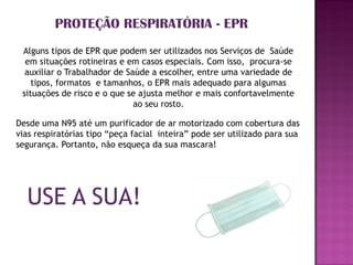 PROTEÇÃO RESPIRATÓRIA - EPR
 Alguns tipos de EPR que podem ser utilizados nos Serviços de Saúde
  em situações rotineiras e em casos especiais. Com isso, procura-se
  auxiliar o Trabalhador de Saúde a escolher, entre uma variedade de
    tipos, formatos e tamanhos, o EPR mais adequado para algumas
 situações de risco e o que se ajusta melhor e mais confortavelmente
                              ao seu rosto.

Desde uma N95 até um purificador de ar motorizado com cobertura das
vias respiratórias tipo “peça facial inteira” pode ser utilizado para sua
segurança. Portanto, não esqueça da sua mascara!




  USE A SUA!
 