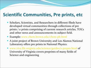 Scientific Communities, Pre prints, etc Scholars, Scientists, and Researchers in different fileds have developed virtual communities through collections of pre prints / e prints comprising of current research articles, TOCs and other news and announcements in subject field.  Example:  www.chem.brown.edu/chem-ph.html A joint project of Brown University and Los Alamos National Laboratory offers pre prints in National Physics. www.viva.lib.verginia.edu/science/guides/s-prepm.html  of University of Virginia covers preprints of many fields of Science and engineering 