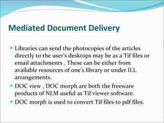 Mediated Document Delivery   Libraries can send the photocopies of the articles directly to the user’s desktops may be as a Tif files or email attachments . These can be either from available resources of one’s library or under ILL arrangements. DOC view , DOC morph are both the freeware products of NLM useful as Tif viewer software. DOC morph is used to convert Tif files to pdf files. 