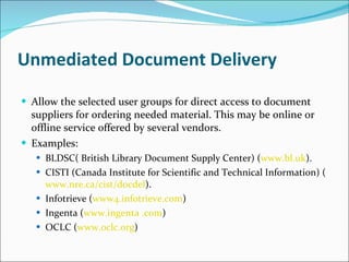 Unmediated Document Delivery Allow the selected user groups for direct access to document suppliers for ordering needed material. This may be online or offline service offered by several vendors. Examples: BLDSC( British Library Document Supply Center) ( www.bl.uk ). CISTI (Canada Institute for Scientific and Technical Information) ( www.nre.ca/cist/docdel ). Infotrieve ( www4.infotrieve.com ) Ingenta ( www.ingenta .com ) OCLC ( www.oclc.org ) 