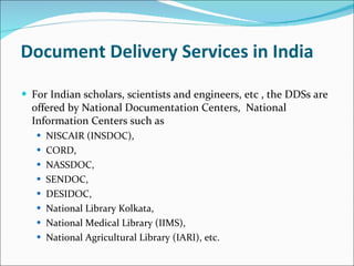 Document Delivery Services in India For Indian scholars, scientists and engineers, etc , the DDSs are offered by National Documentation Centers,  National Information Centers such as  NISCAIR (INSDOC),  CORD,  NASSDOC,  SENDOC,  DESIDOC, National Library Kolkata,  National Medical Library (IIMS),  National Agricultural Library (IARI), etc. 