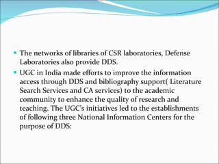 The networks of libraries of CSR laboratories, Defense Laboratories also provide DDS. UGC in India made efforts to improve the information access through DDS and bibliography support( Literature Search Services and CA services) to the academic community to enhance the quality of research and teaching. The UGC’s initiatives led to the establishments of following three National Information Centers for the purpose of DDS: 