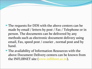 The requests for DDS with the above centers can be made by email / letters by post / Fax / Telephone or in person. The documents can be delivered by any methods such as electronic document delivery using email, Fax, speed post / courier , normal post and by hand. The availability of Information Resources with the above Document Delivery centers can be known from the INFLIBNET site ( www.inflibnet.ac.in ).  