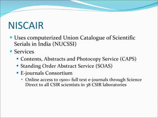 NISCAIR Uses computerized Union Catalogue of Scientific Serials in India (NUCSSI) Services Contents, Abstracts and Photocopy Service (CAPS) Standing Order Abstract Service (SOAS) E-journals Consortium Online access to 1500+ full text e-journals through Science Direct to all CSIR scientists in 38 CSIR laboratories 