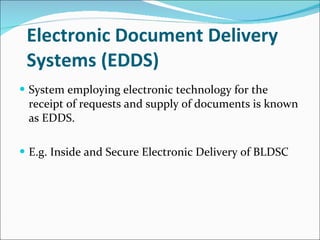 Electronic Document Delivery Systems (EDDS) System employing electronic technology for the receipt of requests and supply of documents is known as EDDS. E.g. Inside and Secure Electronic Delivery of BLDSC 