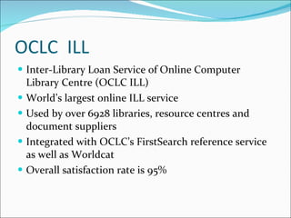 OCLC  ILL Inter-Library Loan Service of Online Computer Library Centre (OCLC ILL) World’s largest online ILL service Used by over 6928 libraries, resource centres and document suppliers Integrated with OCLC’s FirstSearch reference service as well as Worldcat Overall satisfaction rate is 95% 