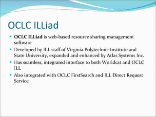OCLC ILLiad OCLC ILLiad  is web-based resource sharing management software Developed by ILL staff of Virginia Polytechnic Institute and State University, expanded and enhanced by Atlas Systems Inc. Has seamless, integrated interface to both Worldcat and OCLC ILL Also integrated with OCLC FirstSearch and ILL Direct Request Service 