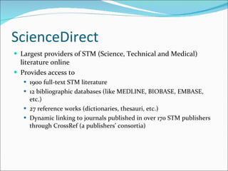 ScienceDirect Largest providers of STM (Science, Technical and Medical) literature online Provides access to  1900 full-text STM literature 12 bibliographic databases (like MEDLINE, BIOBASE, EMBASE, etc.) 27 reference works (dictionaries, thesauri, etc.) Dynamic linking to journals published in over 170 STM publishers through CrossRef (a publishers’ consortia) 