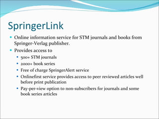SpringerLink Online information service for STM journals and books from Springer-Verlag publisher. Provides access to 500+ STM journals 2000+ book series Free of charge SpringerAlert service Onlinefirst service provides access to peer reviewed articles well before print publication Pay-per-view option to non-subscribers for journals and some book series articles 