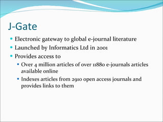 J-Gate Electronic gateway to global e-journal literature Launched by Informatics Ltd in 2001 Provides access to Over 4 million articles of over 11880 e-journals articles available online Indexes articles from 2910 open access journals and provides links to them 