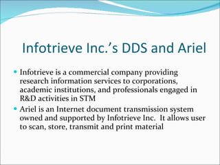 Infotrieve Inc.’s DDS and Ariel Infotrieve is a commercial company providing research information services to corporations, academic institutions, and professionals engaged in R&D activities in STM Ariel is an Internet document transmission system owned and supported by Infotrieve Inc.  It allows user to scan, store, transmit and print material 