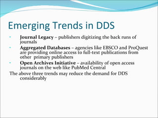 Emerging Trends in DDS Journal Legacy  – publishers digitizing the back runs of journals Aggregated Databases  – agencies like EBSCO and ProQuest are providing online access to full-text publications from other  primary publishers Open Archives Initiative  – availability of open access journals on the web like PubMed Central The above three trends may reduce the demand for DDS considerably 