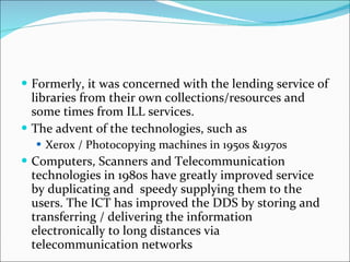 Formerly, it was concerned with the lending service of libraries from their own collections/resources and some times from ILL services.  The advent of the technologies, such as Xerox / Photocopying machines in 1950s &1970s Computers, Scanners and Telecommunication technologies in 1980s have greatly improved service by duplicating and  speedy supplying them to the users. The ICT has improved the DDS by storing and transferring / delivering the information electronically to long distances via telecommunication networks  