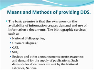 Means and Methods of providing DDS. The basic premise is that the awareness on the availability of information creates demand and use of information / documents. The bibliographic services such as  National bibliographies,  Union catalogues,  CAS,  SDI,  Reviews and other announcements create awareness and demand for the supply of publications. Such demands for documents are met by the National Libraries, National  