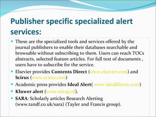 Publisher specific specialized alert services: These are the specialized tools and services offered by the journal publishers to enable their databases searchable and browsable without subscribing to them. Users can reach TOCs abstracts, selected feature articles. For full text of documents , users have to subscribe for the service.  Elsevier provides  Contents Direct  ( www.elsevier.com ) and  Scirus  ( www.scirus.com ) Academic press provides  Ideal Alert (  www.ideallibrary.com ) Kluwer alert  ( www.wlcap.nl ).  SARA : Scholarly articles Research Alerting (www.tandf.co.uk/sara) (Tayler and Francis group). 
