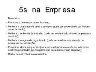 55ss nnaa EEmmpprr eessaa 
Benefícios: 
● Promove o bem-estar do ser humano; 
● Melhora a qualidade de bens e serviços (pode ser evidenciado por índices 
de reclamação); 
● Melhora o ambiente de trabalho (pode ser evidenciado através de pesquisa 
de clima); 
● Melhora a imagem da organização (pode ser evidenciada através de 
pesquisas de satisfação); 
● Previne acidentes e quebras (pode ser evidenciado através de índices de 
acidentes e paradas de equipamentos para manutenção corretiva); 
● Reduz custos; Elimina o retrabalho; 
 