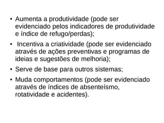● Aumenta a produtividade (pode ser 
evidenciado pelos indicadores de produtividade 
e índice de refugo/perdas); 
● Incentiva a criatividade (pode ser evidenciado 
através de ações preventivas e programas de 
ideias e sugestões de melhoria); 
● Serve de base para outros sistemas; 
● Muda comportamentos (pode ser evidenciado 
através de índices de absenteísmo, 
rotatividade e acidentes). 
 