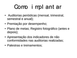 CCoommoo ii mmppll aanntt aarr 
● Auditorias periódicas (mensal, trimestral, 
semestral e anual); 
● Premiação por desempenho; 
● Plano de metas; Registro fotográfico (antes e 
depois); 
● Apresentação dos indicadores de não 
conformidades nas auditorias realizadas; 
● Palestras e treinamentos; 
 