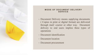 M O D E O F D O C U M E N T D E L I V E RY
S E RV I C E
• Document Delivery means supplying documents
( Copies in print or digital format) are delivered
through mail/ courier or other way. Document
delivery to end users implies three types of
operations
• Document identification
• Document location
• Document procurement
 