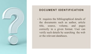 DOCUMENT IDENTIFICATION
• It requires the bibliographical details of
the documents such as author, article
title, source, volume, and pages
correctly in a given format. User can
verify such details by searching the web
or the relevant databases.
 