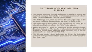 E L E C T R O N I C D O C U M E N T D E L I V E RY
S Y S T E M S
• The systems employing electronic technology for receipt of requests and
supply of documents electronically over telecommunication networks are
called Electronic Document Delivery Systems (EDDS).
• This technology uses series of devices that scan paper copy of the
document, capture the document image and store it in digital format.
• The digital copy of the document is sent electronically via e-mail, fax or
other document delivery software like “Ariel” to the requester.
• Online Dictionary of Library and Information Science defines Electronic
Document Delivery as “The transfer of information traditionally recorded
in physical medium (print, videotape, sound recording, etc.) to the user
electronically via e-mail or World Wide Web.
• The libraries employ digital technology to deliver the information
contained in the documents and files placed on reserve and requested via
inter library loan.”
 