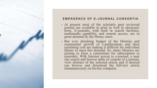 E M E R G E N C E O F E - J O U R N AL C O N S O R T I A
• At present most of the scholarly peer reviewed
journal are available in print as well in electronic
form. E-journals, with built in search facilities,
multimedia capability and remote access, are in
great demand by the library users.
• But ever shrinking budget of the libraries and
exponential growth of e-publications and their
escalating cost are making it difficult for individual
library to meet this demand. So, many libraries are
joining to form a consortium for subscription to
ejournals. With Internet access to e-journal, a user
can search and browse table of content of a journal,
view abstract of the selected article and if desired
can browse and download the full-text article
instantaneously on his/her computer.
 