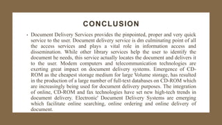 CONCLUSION
• Document Delivery Services provides the pinpointed, proper and very quick
service to the user. Document delivery service is dm culminating point of all
the access services and plays a vital role in information access and
dissemination. While other library services help the user to identify the
document he needs, this service actually locates the document and delivers it
to the user. Modem computers and telecommunication technologies are
exerting great impact on document delivery systems. Emergence of CD-
ROM as the cheapest storage medium for large Volume storage, has resulted
in the production of a large number of full-text databases on CD-ROM which
are increasingly being used for document delivery purposes. The integration
of online, CD-ROM and fax technologies have set new high-tech trends in
document delivery. Electronic' Document Delivery Systems are emerging
which facilitate online searching, online ordering and online delivery of
document.
 
