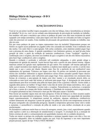 Diálogo Diário de Segurança - D D S
Segurança do Trabalho
IGNIÇÃO ESPONTÂNEA
Você já viu um pintor recolher trapos ensopados com óleo de linhaça, tinta e terembentina ao término
do trabalho? Se já viu, você viu na verdade uma demonstração de prevenção de incêndio no trabalho.
Isto também vale para o mecânico que coloca os pedaços de pano com óleo num recipiente de metal
equipado com tampa automática. Latas para trapos com óleo devem ser colocadas em todos os lugares
onde eles precisam ser usados. Estas medidas de precaução são geralmente tomadas no trabalho, mas
não em casa.
Por que esses pedaços de pano ou trapos representam risco de incêndio? Representam porque um
fósforo ou cigarro aceso poderiam ser jogados sobre eles causando um incêndio. Esta é realmente uma
das razões. Um outro fator é a auto-ignição. Sob certas condições, estes materiais podem pegar fogo
sem a presença de uma chama. A ignição espontânea é um fenômeno químico, no qual há uma lenta
geração de calor, a partir da oxidação de materiais combustíveis. Como “oxidação” significa a
combinação com o oxigênio, devemos nos lembrar de que o oxigênio é um dos três fatores necessários
para fazer fogo: combustível, calor e oxigênio.
Quando a oxidação é acelerada o suficiente sob condições adequadas, o calor gerado atinge a
temperatura de ignição do material. Assim haverá fogo sem o auxílio de uma chama externa. Alguns
materiais entram em ignição mais rapidamente do que outros. Por exemplo: sob mesma aplicação de
calor, o papel incendeia mais rápido que a madeira; a madeira mais rápido que o carvão; o carvão mais
rápido que o aço e assim por diante. Quanto mais fina for a partícula de um combustível mais
rapidamente ele queimará. Voltemos aos trapos com óleo. Os peritos em incêndio já provaram que
muitos dos incêndios industriais (e alguns domésticos sérios) foram causados quando trapos oleosos
empilhados juntos geraram calor suficientes para pegar fogo. Estes especialistas nos ensinaram duas
formas de evitarmos a auto-ignição de trapos com óleo: manter o ar circulando através deles ou
colocando-os num local onde não teriam ar suficiente para pegar fogo. A designação de uma pessoa
especialmente para ficar revirando uma pilha de trapos para evitar a queima é ridículo. Assim sendo, a
segunda idéia parece ser melhor. O lugar ideal é uma lata de metal com tampa automática, isto é, que
feche por si mesma. A finalidade é excluir todo o oxigênio. Naturalmente se enchermos o recipiente
até a boca, a ponto de a tampa não fechar totalmente, a finalidade do recipiente estará comprometida.
O oxigênio penetrará na lata e fornecerá o item que lhe falta para causar o incêndio.
Para iniciar um incêndio alguns itens são mais perigosos. O óleo de linhaça e os óleos secantes usados
para pintura são especialmente perigosos. Porém, mesmo óleo de motor tem capacidade de incendiar
trapos espontaneamente. A temperatura normal do ambiente, algumas substâncias combustíveis
oxidam lentamente até atingirem o ponto de ignição. Em pilhas de carvão com temperaturas acima de
60 graus centígrados são consideradas perigosas. Quando a temperatura aproximar deste valor e tende
a aumentar, é aconselhável a remoção da pilha de modo a ter uma melhor circulação de ar para
arrefecimento.
Os fazendeiros conhecem muito bem os riscos de serragem, cereais, juta e sisal, especialmente quando
estão sujeitos a calor ou a alternação de umedecimento e secagem. A circulação de ar, a remoção de
fontes externas de calor e o armazenamento em quantidades menores são os cuidados desejáveis.
Tenha em mente os perigos da combustão espontânea e pratique jogando trapos com óleo e lixo em
recipientes adequados, tanto no trabalho quanto em casa. Faça da segurança o seu mais importante
projeto pessoal, aquele do tipo “FAÇA VOCÊ MESMO”.
12
 