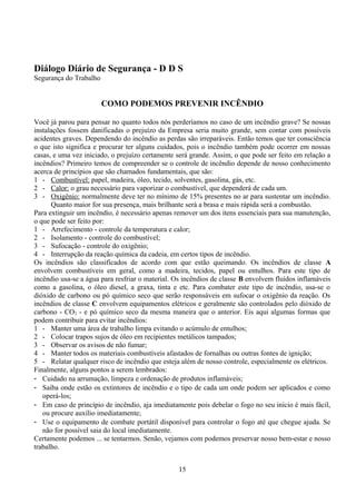 Diálogo Diário de Segurança - D D S
Segurança do Trabalho
COMO PODEMOS PREVENIR INCÊNDIO
Você já parou para pensar no quanto todos nós perderíamos no caso de um incêndio grave? Se nossas
instalações fossem danificadas o prejuízo da Empresa seria muito grande, sem contar com possíveis
acidentes graves. Dependendo do incêndio as perdas são irreparáveis. Então temos que ter consciência
o que isto significa e procurar ter alguns cuidados, pois o incêndio também pode ocorrer em nossas
casas, e uma vez iniciado, o prejuízo certamente será grande. Assim, o que pode ser feito em relação a
incêndios? Primeiro temos de compreender se o controle de incêndio depende de nosso conhecimento
acerca de princípios que são chamados fundamentais, que são:
1 - Combustível: papel, madeira, óleo, tecido, solventes, gasolina, gás, etc.
2 - Calor: o grau necessário para vaporizar o combustível, que dependerá de cada um.
3 - Oxigênio: normalmente deve ter no mínimo de 15% presentes no ar para sustentar um incêndio.
Quanto maior for sua presença, mais brilhante será a brasa e mais rápida será a combustão.
Para extinguir um incêndio, é necessário apenas remover um dos itens essenciais para sua manutenção,
o que pode ser feito por:
1 - Arrefecimento - controle da temperatura e calor;
2 - Isolamento - controle do combustível;
3 - Sufocação - controle do oxigênio;
4 - Interrupção da reação química da cadeia, em certos tipos de incêndio.
Os incêndios são classificados de acordo com que estão queimando. Os incêndios de classe A
envolvem combustíveis em geral, como a madeira, tecidos, papel ou entulhos. Para este tipo de
incêndio usa-se a água para resfriar o material. Os incêndios de classe B envolvem fluídos inflamáveis
como a gasolina, o óleo diesel, a graxa, tinta e etc. Para combater este tipo de incêndio, usa-se o
dióxido de carbono ou pó químico seco que serão responsáveis em sufocar o oxigênio da reação. Os
incêndios de classe C envolvem equipamentos elétricos e geralmente são controlados pelo dióxido de
carbono - CO2 - e pó químico seco da mesma maneira que o anterior. Eis aqui algumas formas que
podem contribuir para evitar incêndios:
1 - Manter uma área de trabalho limpa evitando o acúmulo de entulhos;
2 - Colocar trapos sujos de óleo em recipientes metálicos tampados;
3 - Observar os avisos de não fumar;
4 - Manter todos os materiais combustíveis afastados de fornalhas ou outras fontes de ignição;
5 - Relatar qualquer risco de incêndio que esteja além de nosso controle, especialmente os elétricos.
Finalmente, alguns pontos a serem lembrados:
- Cuidado na arrumação, limpeza e ordenação de produtos inflamáveis;
- Saiba onde estão os extintores de incêndio e o tipo de cada um onde podem ser aplicados e como
operá-los;
- Em caso de princípio de incêndio, aja imediatamente pois debelar o fogo no seu início é mais fácil,
ou procure auxílio imediatamente;
- Use o equipamento de combate portátil disponível para controlar o fogo até que chegue ajuda. Se
não for possível saia do local imediatamente.
Certamente podemos ... se tentarmos. Senão, vejamos com podemos preservar nosso bem-estar e nosso
trabalho.
15
 