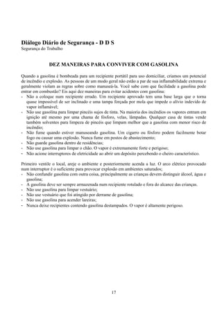 Diálogo Diário de Segurança - D D S
Segurança do Trabalho
DEZ MANEIRAS PARA CONVIVER COM GASOLINA
Quando a gasolina é bombeada para um recipiente portátil para uso domiciliar, criamos um potencial
de incêndio e explosão. As pessoas de um modo geral não estão a par de sua inflamabilidade extrema e
geralmente violam as regras sobre como manuseá-la. Você sabe com que facilidade a gasolina pode
entrar em combustão? Eis aqui dez maneiras para evitar acidentes com gasolina:
- Não a coloque num recipiente errado. Um recipiente aprovado tem uma base larga que o torna
quase impossível de ser inclinado e uma tampa forçada por mola que impede o alívio indevido de
vapor inflamável;
- Não use gasolina para limpar pincéis sujos de tinta. Na maioria dos incêndios os vapores entram em
ignição até mesmo por uma chama de fósforo, velas, lâmpadas. Qualquer casa de tintas vende
também solventes para limpeza de pincéis que limpam melhor que a gasolina com menor risco de
incêndio;
- Não fume quando estiver manuseando gasolina. Um cigarro ou fósforo podem facilmente botar
fogo ou causar uma explosão. Nunca fume em postos de abastecimento;
- Não guarde gasolina dentro de residências;
- Não use gasolina para limpar o chão. O vapor é extremamente forte e perigoso;
- Não acione interruptores de eletricidade ao abrir um depósito percebendo o cheiro característico.
Primeiro ventile o local, areje o ambiente e posteriormente acenda a luz. O arco elétrico provocado
num interruptor é o suficiente para provocar explosão em ambientes saturados;
- Não confundir gasolina com outra coisa, principalmente as crianças devem distinguir álcool, água e
gasolina;
- A gasolina deve ser sempre armazenada num recipiente rotulado e fora do alcance das crianças.
- Não use gasolina para limpar vestuário;
- Não use vestuário que foi atingido por derrame de gasolina;
- Não use gasolina para acender lareiras;
- Nunca deixe recipientes contendo gasolina destampados. O vapor é altamente perigoso.
17
 