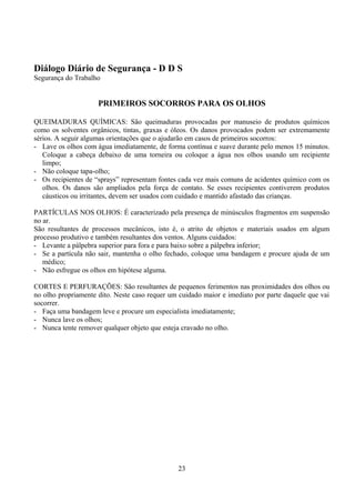 Diálogo Diário de Segurança - D D S
Segurança do Trabalho
PRIMEIROS SOCORROS PARA OS OLHOS
QUEIMADURAS QUÍMICAS: São queimaduras provocadas por manuseio de produtos químicos
como os solventes orgânicos, tintas, graxas e óleos. Os danos provocados podem ser extremamente
sérios. A seguir algumas orientações que o ajudarão em casos de primeiros socorros:
- Lave os olhos com água imediatamente, de forma contínua e suave durante pelo menos 15 minutos.
Coloque a cabeça debaixo de uma torneira ou coloque a água nos olhos usando um recipiente
limpo;
- Não coloque tapa-olho;
- Os recipientes de “sprays” representam fontes cada vez mais comuns de acidentes químico com os
olhos. Os danos são ampliados pela força de contato. Se esses recipientes contiverem produtos
cáusticos ou irritantes, devem ser usados com cuidado e mantido afastado das crianças.
PARTÍCULAS NOS OLHOS: É caracterizado pela presença de minúsculos fragmentos em suspensão
no ar.
São resultantes de processos mecânicos, isto é, o atrito de objetos e materiais usados em algum
processo produtivo e também resultantes dos ventos. Alguns cuidados:
- Levante a pálpebra superior para fora e para baixo sobre a pálpebra inferior;
- Se a partícula não sair, mantenha o olho fechado, coloque uma bandagem e procure ajuda de um
médico;
- Não esfregue os olhos em hipótese alguma.
CORTES E PERFURAÇÕES: São resultantes de pequenos ferimentos nas proximidades dos olhos ou
no olho propriamente dito. Neste caso requer um cuidado maior e imediato por parte daquele que vai
socorrer.
- Faça uma bandagem leve e procure um especialista imediatamente;
- Nunca lave os olhos;
- Nunca tente remover qualquer objeto que esteja cravado no olho.
23
 