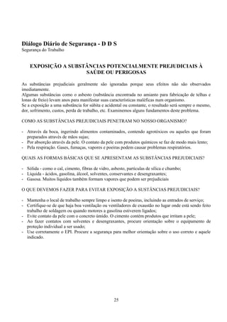 Diálogo Diário de Segurança - D D S
Segurança do Trabalho
EXPOSIÇÃO A SUBSTÂNCIAS POTENCIALMENTE PREJUDICIAIS À
SAÚDE OU PERIGOSAS
As substâncias prejudiciais geralmente são ignoradas porque seus efeitos não são observados
imediatamente.
Algumas substâncias como o asbesto (substância encontrada no amianto para fabricação de telhas e
lonas de freio) levam anos para manifestar suas características maléficas num organismo.
Se a exposição a uma substância for súbita e acidental ou constante, o resultado será sempre o mesmo,
dor, sofrimento, custos, perda de trabalho, etc. Examinemos alguns fundamentos deste problema.
COMO AS SUBSTÂNCIAS PREJUDICIAIS PENETRAM NO NOSSO ORGANISMO?
- Através da boca, ingerindo alimentos contaminados, contendo agrotóxicos ou aqueles que foram
preparados através de mãos sujas;
- Por absorção através da pele. O contato da pele com produtos químicos se faz de modo mais lento;
- Pela respiração. Gases, fumaças, vapores e poeiras podem causar problemas respiratórios.
QUAIS AS FORMAS BÁSICAS QUE SE APRESENTAM AS SUBSTÂNCIAS PREJUDICIAIS?
- Sólida - como o cal, cimento, fibras de vidro, asbesto, partículas de sílica e chumbo;
- Líquida - ácidos, gasolina, álcool, solventes, conservantes e desengraxantes;
- Gasosa. Muitos líquidos também formam vapores que podem ser prejudiciais
O QUE DEVEMOS FAZER PARA EVITAR EXPOSIÇÃO A SUSTÂNCIAS PREJUDICIAIS?
- Mantenha o local de trabalho sempre limpo e isento de poeiras, incluindo as entrados de serviço;
- Certifique-se de que haja boa ventilação ou ventiladores de exaustão no lugar onde está sendo feito
trabalho de soldagem ou quando motores a gasolina estiverem ligados;
- Evite contato da pele com o concreto úmido. O cimento contém produtos que irritam a pele;
- Ao fazer contatos com solventes e desengraxantes, procure orientação sobre o equipamento de
proteção individual a ser usado;
- Use corretamente o EPI. Procure a segurança para melhor orientação sobre o uso correto e aquele
indicado.
25
 