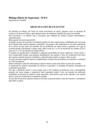 Diálogo Diário de Segurança - D D S
Segurança do Trabalho
AREJE OS GASES DE EXAUSTÃO
Os policiais no tráfego, nas horas de maior movimento de carros, algumas vezes se queixam de
cansaço e de dores de cabeça, após algumas horas em ambientes poluídos por gases de exaustão.
Para envenenar o ar interno, não é necessário que milhares de motores estejam funcionando e
expelindo gases.
Basta apenas um motor para fazê-lo.
Arejando os gases de exaustão, as condições podem ser mais seguras para o trabalhador que está numa
área fechada onde operam pequenos caminhões. Eis porque é tão importante ter um bom suprimento
de ar fresco em que gases de exaustão são um problema: um único motor a gasolina, ou a gás de
cozinha quando funcionando a plena carga, libera cerca de 3 a 4% de monóxido de carbono (CO) e
cerca de 11 a 13% de dióxido de carbono (CO2).
O restante em grande parte é nitrogênio e pequenas quantidades de outras impurezas. Assim sendo, é
fácil compreender porque uma pequena empilhadeira, que queima 3 litros de combustível por hora,
deve operar somente em locais ventilados o suficiente para expelir os gases e obter ar puro.
Ar puro o bastante significa operar as empilhadeiras somente em áreas planas ou aumentar a ventilação
se a sala for pequena.
Muita ventilação é uma boa idéia porque é preciso muito ar puro para diluir os gases de exaustão.
O monóxido de carbono encontrado em motores a gasolina é o resultado da queima incompleta na
combustão da gasolina.
Este gás é altamente nocivo à nossa saúde, pois o CO combina-se facilmente com a hemoglobina
presente em nosso sangue e responsável pela respiração celular. Uma vez estando em ambientes
confinados na presença de motores sendo aquecidos, recomenda-se que se dê a partida e em seguida
retire o carro ou o motor para um ambiente arejado.
Se isso não for possível, procure afastar-se do local ou procure dotar o local de exaustor e ventiladores
para diluir os gases.
26
 