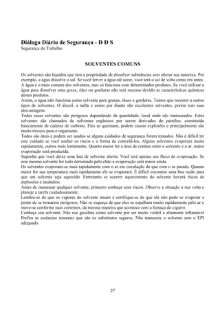 Diálogo Diário de Segurança - D D S
Segurança do Trabalho
SOLVENTES COMUNS
Os solventes são líquidos que tem a propriedade de dissolver substâncias sem alterar sua natureza. Por
exemplo, a água dissolve o sal. Se você ferver a água até secar, você terá o sal de volta como era antes.
A água é o mais comum dos solventes, mas só funciona com determinados produtos. Se você utilizar a
água para dissolver uma graxa, óleo ou gorduras não terá sucesso devido as características químicas
destes produtos.
Assim, a água não funciona como solvente para graxas, óleos e gorduras. Temos que recorrer a outros
tipos de solventes. O álcool, a nafta e assim por diante são excelentes solventes, porém tem suas
desvantagens.
Todos esses solventes são perigosos dependendo da quantidade, local onde são manuseados. Estes
solventes são chamados de solventes orgânicos por serem derivados do petróleo, constituído
basicamente de cadeias de carbono. Eles se queimam, podem causar explosões e principalmente são
muito tóxicos para o organismo.
Todos são úteis e podem ser usados se alguns cuidados de segurança forem tomados. Não é difícil ter
este cuidado se você souber os riscos e a forma de controlá-los. Alguns solventes evaporam muito
rapidamente, outros mais lentamente. Quanto maior for a área de contato entre o solvente e o ar, maior
evaporação será produzida.
Suponha que você deixe uma lata de solvente aberta. Você terá apenas um fluxo de evaporação. Se
este mesmo solvente for todo derramado pelo chão a evaporação será maior ainda.
Os solventes evaporam-se mais rapidamente com o ar em circulação do que com o ar parado. Quanto
maior for sua temperatura mais rapidamente ele se evaporará. É difícil encontrar uma boa razão para
que um solvente seja aquecido. Entretanto se ocorrer aquecimento do solvente haverá riscos de
explosões e incêndios.
Antes de manusear qualquer solvente, primeiro conheça seus riscos. Observe a situação a sua volta e
planeje a tarefa cuidadosamente.
Lembre-se de que os vapores do solvente atuam e certifique-se de que ele não pode se evaporar a
ponto de se tornarem perigosos. Não se esqueça de que eles se espalham muito rapidamente pelo ar e
move-se conforme suas correntes, da mesma maneira que acontece com a fumaça do cigarro.
Conheça seu solvente. Não use gasolina como solvente por ser muito volátil e altamente inflamável
Prefira as essências minerais que são os substitutos seguros. Não manuseie o solvente sem o EPI
adequado.
27
 