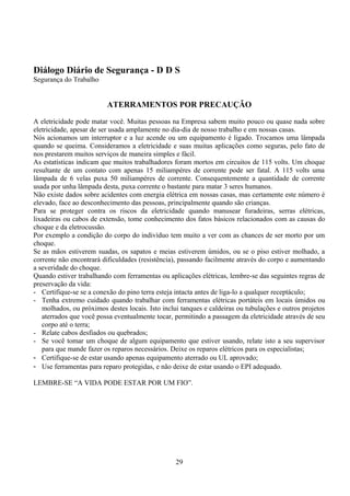 Diálogo Diário de Segurança - D D S
Segurança do Trabalho
ATERRAMENTOS POR PRECAUÇÃO
A eletricidade pode matar você. Muitas pessoas na Empresa sabem muito pouco ou quase nada sobre
eletricidade, apesar de ser usada amplamente no dia-dia de nosso trabalho e em nossas casas.
Nós acionamos um interruptor e a luz acende ou um equipamento é ligado. Trocamos uma lâmpada
quando se queima. Consideramos a eletricidade e suas muitas aplicações como seguras, pelo fato de
nos prestarem muitos serviços de maneira simples e fácil.
As estatísticas indicam que muitos trabalhadores foram mortos em circuitos de 115 volts. Um choque
resultante de um contato com apenas 15 miliampéres de corrente pode ser fatal. A 115 volts uma
lâmpada de 6 velas puxa 50 miliampéres de corrente. Consequentemente a quantidade de corrente
usada por unha lâmpada desta, puxa corrente o bastante para matar 3 seres humanos.
Não existe dados sobre acidentes com energia elétrica em nossas casas, mas certamente este número é
elevado, face ao desconhecimento das pessoas, principalmente quando são crianças.
Para se proteger contra os riscos da eletricidade quando manusear furadeiras, serras elétricas,
lixadeiras ou cabos de extensão, tome conhecimento dos fatos básicos relacionados com as causas do
choque e da eletrocussão.
Por exemplo a condição do corpo do indivíduo tem muito a ver com as chances de ser morto por um
choque.
Se as mãos estiverem suadas, os sapatos e meias estiverem úmidos, ou se o piso estiver molhado, a
corrente não encontrará dificuldades (resistência), passando facilmente através do corpo e aumentando
a severidade do choque.
Quando estiver trabalhando com ferramentas ou aplicações elétricas, lembre-se das seguintes regras de
preservação da vida:
- Certifique-se se a conexão do pino terra esteja intacta antes de liga-lo a qualquer receptáculo;
- Tenha extremo cuidado quando trabalhar com ferramentas elétricas portáteis em locais úmidos ou
molhados, ou próximos destes locais. Isto inclui tanques e caldeiras ou tubulações e outros projetos
aterrados que você possa eventualmente tocar, permitindo a passagem da eletricidade através de seu
corpo até o terra;
- Relate cabos desfiados ou quebrados;
- Se você tomar um choque de algum equipamento que estiver usando, relate isto a seu supervisor
para que mande fazer os reparos necessários. Deixe os reparos elétricos para os especialistas;
- Certifique-se de estar usando apenas equipamento aterrado ou UL aprovado;
- Use ferramentas para reparo protegidas, e não deixe de estar usando o EPI adequado.
LEMBRE-SE “A VIDA PODE ESTAR POR UM FIO”.
29
 