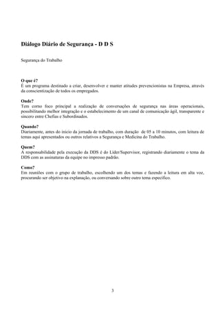 Diálogo Diário de Segurança - D D S
Segurança do Trabalho
O que é?
É um programa destinado a criar, desenvolver e manter atitudes prevencionistas na Empresa, através
da conscientização de todos os empregados.
Onde?
Tem corno foco principal a realização de conversações de segurança nas áreas operacionais,
possibilitando melhor integração e o estabelecimento de um canal de comunicação ágil, transparente e
sincero entre Chefias e Subordinados.
Quando?
Diariamente, antes do inicio da jornada de trabalho, com duração de 05 a 10 minutos, com leitura de
temas aqui apresentados ou outros relativos a Segurança e Medicina do Trabalho.
Quem?
A responsabilidade pela execução da DDS é do Líder/Supervisor, registrando diariamente o tema da
DDS com as assinaturas da equipe no impresso padrão.
Como?
Em reuniões com o grupo de trabalho, escolhendo um dos temas e fazendo a leitura em alta voz,
procurando ser objetivo na explanação, ou conversando sobre outro tema específico.
3
 