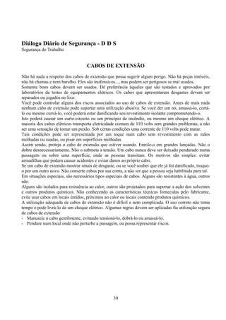 Diálogo Diário de Segurança - D D S
Segurança do Trabalho
CABOS DE EXTENSÃO
Não há nada a respeito dos cabos de extensão que possa sugerir algum perigo. Não há peças imóveis,
não há chamas e nem barulho. Eles são inofensivos..., mas podem ser perigosos se mal usados.
Somente bons cabos devem ser usados. Dê preferência àqueles que são testados e aprovados por
laboratórios de testes de equipamentos elétricos. Os cabos que apresentarem desgastes devem ser
reparados ou jogados no lixo.
Você pode controlar alguns dos riscos associados ao uso de cabos de extensão. Antes de mais nada
nenhum cabo de extensão pode suportar unta utilização abusiva. Se você der um nó, amassá-lo, cortá-
lo ou mesmo curvá-lo, você poderá estar danificando seu revestimento isolante comprometendo-o.
Isto poderá causar um curto-circuito ou um princípio de incêndio, ou mesmo um choque elétrico. A
maioria dos cabos elétricos transporta eletricidade comum de 110 volts sem grandes problemas, a não
ser uma sensação de tomar um puxão. Sob certas condições uma corrente de 110 volts pode matar.
Tais condições pode ser representada por um toque num cabo sem revestimento com as mãos
molhadas ou suadas, ou pisar em superfícies molhadas.
Assim sendo, proteja o cabo de extensão que estiver usando. Enrole-o em grandes lançadas. Não o
dobre desnecessariamente. Não o submeta a tensão. Um cabo nunca deve ser deixado pendurado numa
passagem ou sobre uma superfície, onde as pessoas transitam. Os motivos são simples: evitar
armadilhas que podem causar acidentes e evitar danos ao próprio cabo.
Se um cabo de extensão mostrar sinais de desgaste, ou se você souber que ele já foi danificado, troque-
o por um outro novo. Não conserte cabos por sua conta, a não ser que a pessoa seja habilitada para tal.
Em situações especiais, são necessários tipos especiais de cabos. Alguns são resistentes à água, outros
não.
Alguns são isolados para resistência ao calor, outros são projetados para suportar a ação dos solventes
e outros produtos químicos. Não conhecendo as características técnicas fornecidas pelo fabricante,
evite usar cabos em locais úmidos, próximos ao calor ou locais contendo produtos químicos.
A utilização adequada de cabos de extensão não é difícil e nem complicada. O uso correto não toma
tempo e pode livrá-lo de um choque elétrico. Algumas regras devem ser aplicadas fia utilização segura
de cabos de extensão
- Manuseie o cabo gentilmente, evitando tensioná-lo, dobrá-lo ou amassá-lo,
- Pendure num local onde não perturbe a passagem, ou possa representar riscos.
30
 